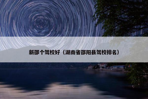 新邵个驾校好（湖南省邵阳县驾校排名）
