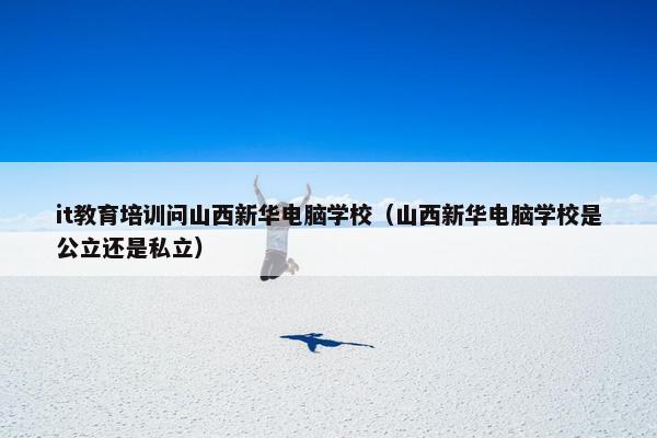 it教育培训问山西新华电脑学校（山西新华电脑学校是公立还是私立）