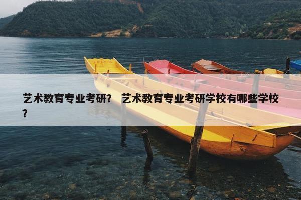 艺术教育专业考研？ 艺术教育专业考研学校有哪些学校？