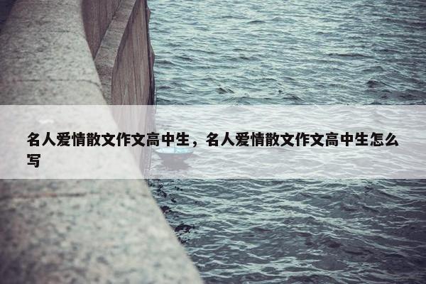 名人爱情散文作文高中生，名人爱情散文作文高中生怎么写