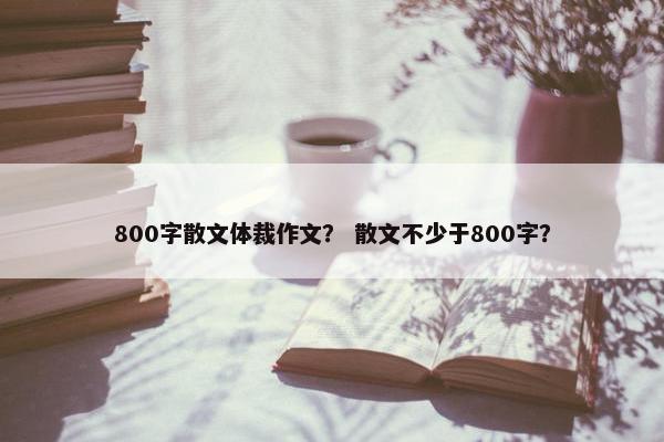 800字散文体裁作文？ 散文不少于800字？