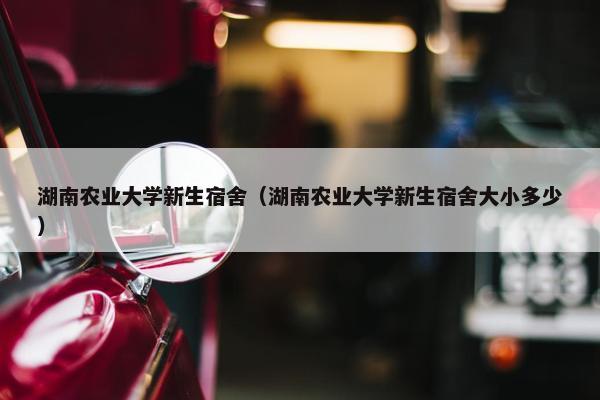湖南农业大学新生宿舍（湖南农业大学新生宿舍大小多少）