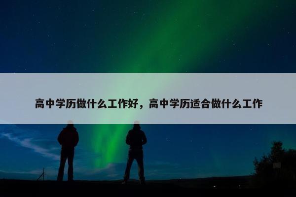 高中学历做什么工作好，高中学历适合做什么工作