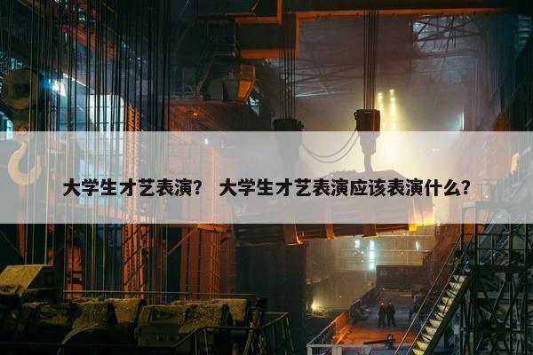 大学生才艺表演？ 大学生才艺表演应该表演什么？