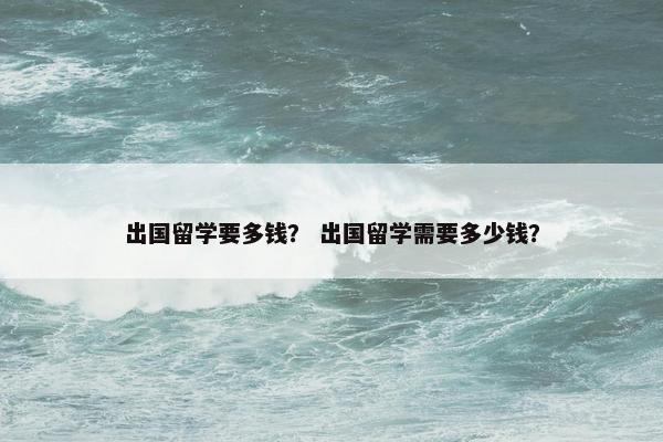 出国留学要多钱？ 出国留学需要多少钱？