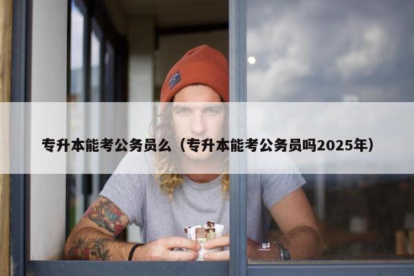 专升本能考公务员么（专升本能考公务员吗2025年）
