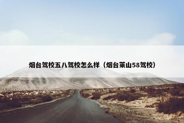 烟台驾校五八驾校怎么样（烟台莱山58驾校）