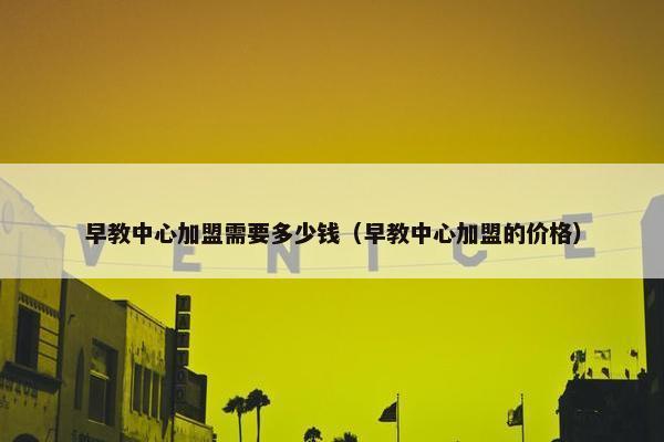 早教中心加盟需要多少钱（早教中心加盟的价格）