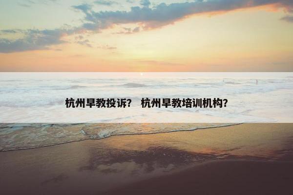 杭州早教投诉？ 杭州早教培训机构？