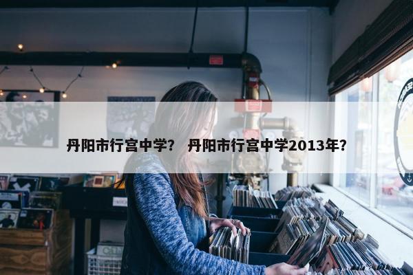 丹阳市行宫中学？ 丹阳市行宫中学2013年？