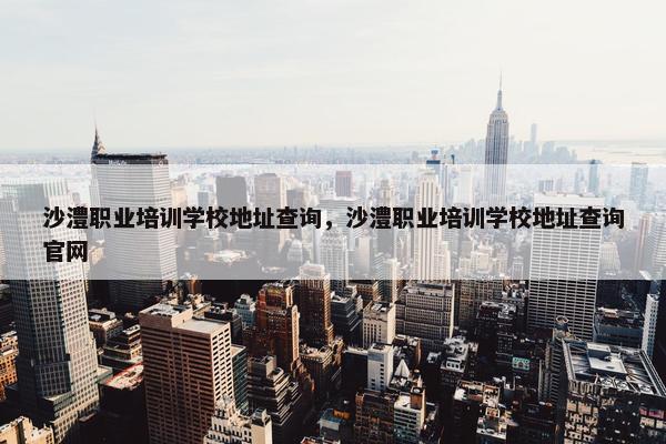 沙澧职业培训学校地址查询，沙澧职业培训学校地址查询官网