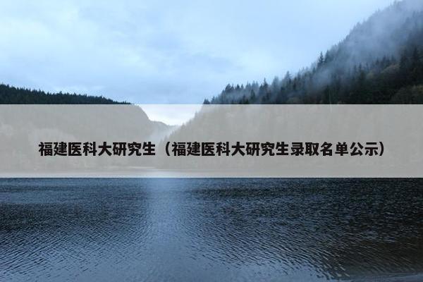 福建医科大研究生（福建医科大研究生录取名单公示）