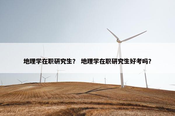 地理学在职研究生？ 地理学在职研究生好考吗？