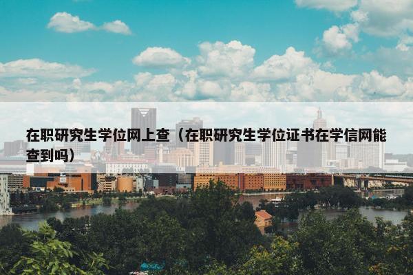 在职研究生学位网上查（在职研究生学位证书在学信网能查到吗）