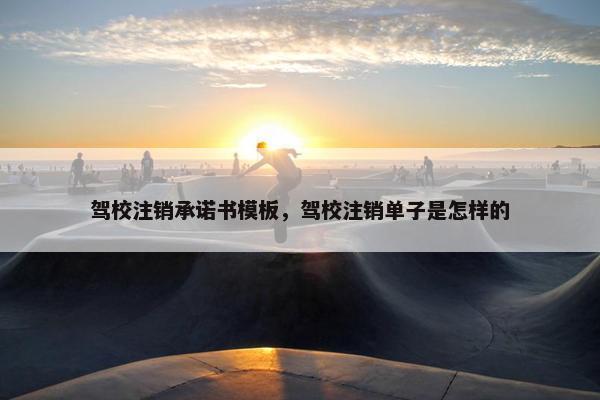 驾校注销承诺书模板，驾校注销单子是怎样的