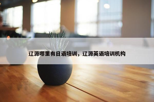 辽源哪里有日语培训，辽源英语培训机构