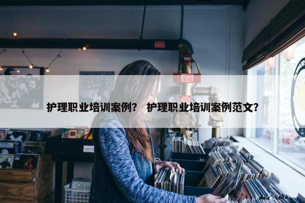 护理职业培训案例？ 护理职业培训案例范文？