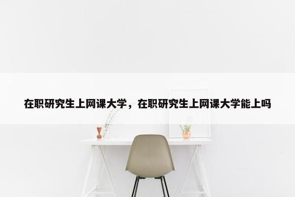 在职研究生上网课大学，在职研究生上网课大学能上吗