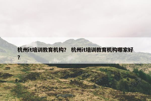 杭州it培训教育机构？ 杭州it培训教育机构哪家好？