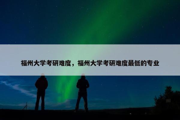 福州大学考研难度，福州大学考研难度最低的专业
