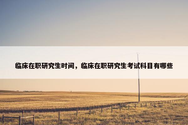 临床在职研究生时间，临床在职研究生考试科目有哪些