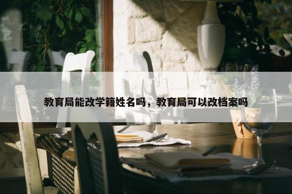 教育局能改学籍姓名吗，教育局可以改档案吗