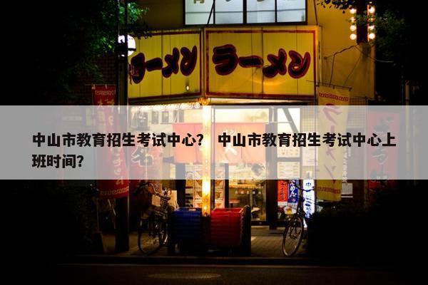 中山市教育招生考试中心？ 中山市教育招生考试中心上班时间？