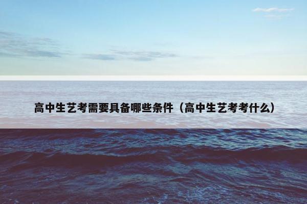 高中生艺考需要具备哪些条件（高中生艺考考什么）