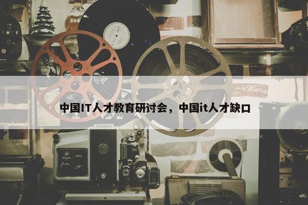 中国IT人才教育研讨会，中国it人才缺口