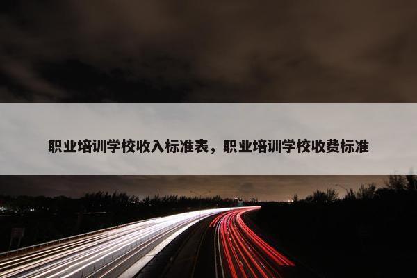 职业培训学校收入标准表，职业培训学校收费标准