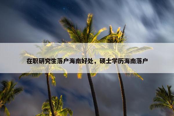 在职研究生落户海南好处，硕士学历海南落户