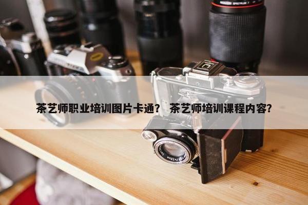 茶艺师职业培训图片卡通？ 茶艺师培训课程内容？