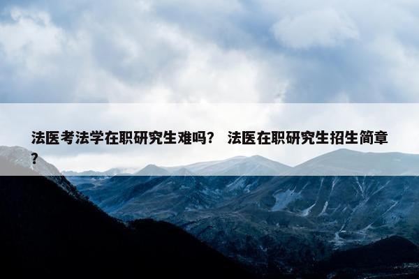 法医考法学在职研究生难吗？ 法医在职研究生招生简章？