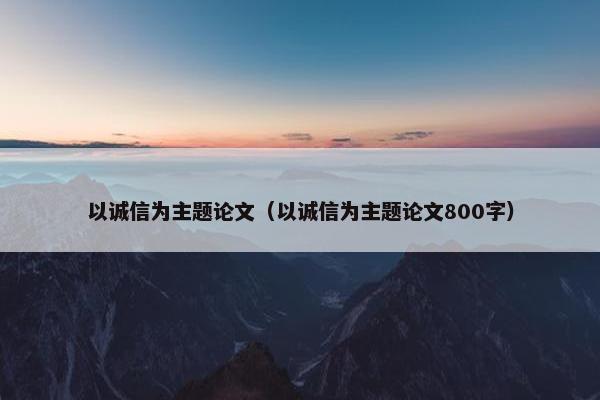 以诚信为主题论文（以诚信为主题论文800字）