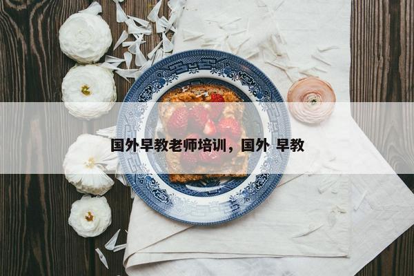 国外早教老师培训，国外 早教