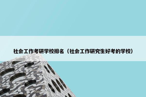 社会工作考研学校排名（社会工作研究生好考的学校）