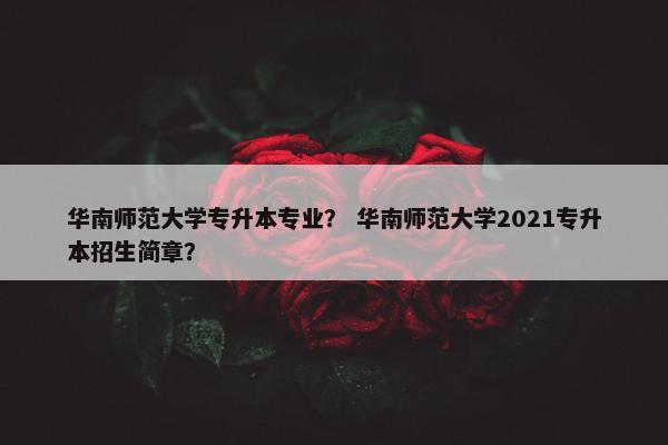 华南师范大学专升本专业？ 华南师范大学2021专升本招生简章？