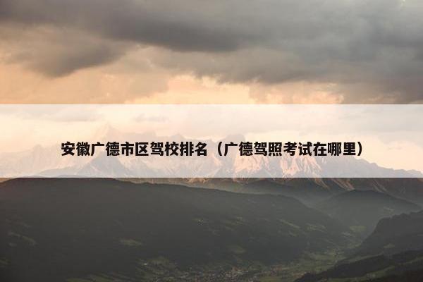 安徽广德市区驾校排名（广德驾照考试在哪里）
