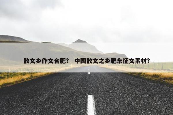 散文乡作文合肥？ 中国散文之乡肥东征文素材？