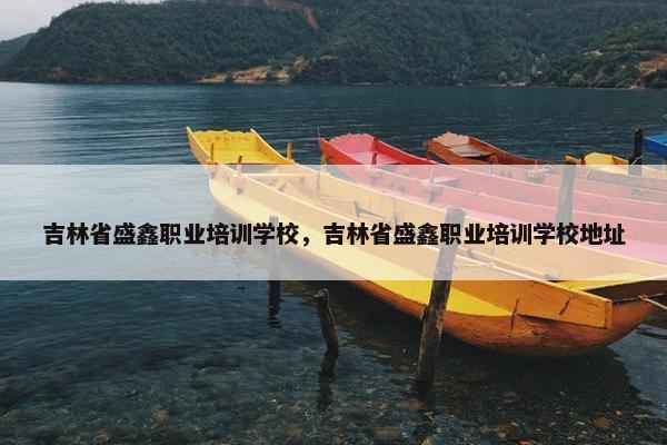 吉林省盛鑫职业培训学校，吉林省盛鑫职业培训学校地址