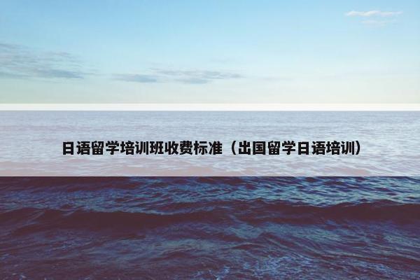 日语留学培训班收费标准（出国留学日语培训）