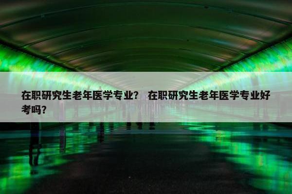 在职研究生老年医学专业？ 在职研究生老年医学专业好考吗？