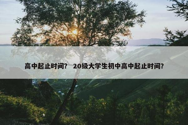 高中起止时间？ 20级大学生初中高中起止时间？