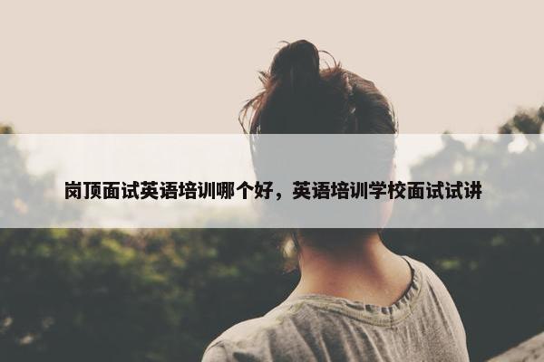 岗顶面试英语培训哪个好，英语培训学校面试试讲