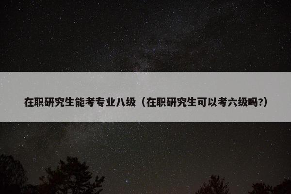 在职研究生能考专业八级（在职研究生可以考六级吗?）
