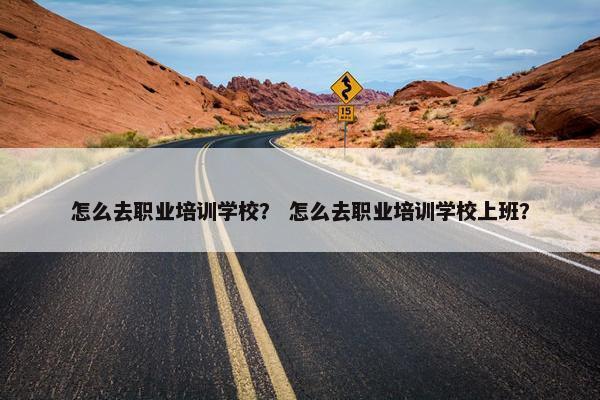 怎么去职业培训学校？ 怎么去职业培训学校上班？
