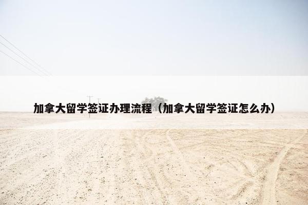 加拿大留学签证办理流程（加拿大留学签证怎么办）