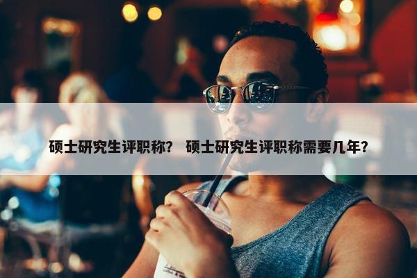 硕士研究生评职称？ 硕士研究生评职称需要几年？