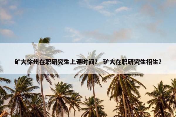 矿大徐州在职研究生上课时间？ 矿大在职研究生招生？
