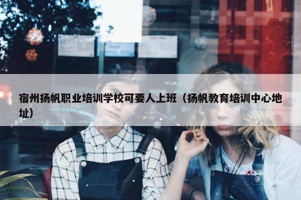 宿州扬帆职业培训学校可要人上班（扬帆教育培训中心地址）
